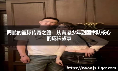 周鹏的篮球传奇之路：从青涩少年到国家队核心的成长故事