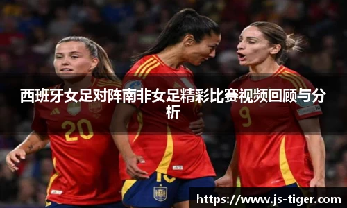 西班牙女足对阵南非女足精彩比赛视频回顾与分析