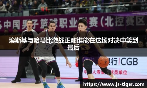 埃斯基与哈马比激战正酣谁能在这场对决中笑到最后
