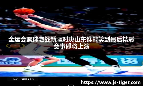 全运会篮球激战新疆对决山东谁能笑到最后精彩赛事即将上演