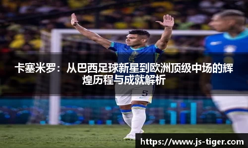 卡塞米罗：从巴西足球新星到欧洲顶级中场的辉煌历程与成就解析